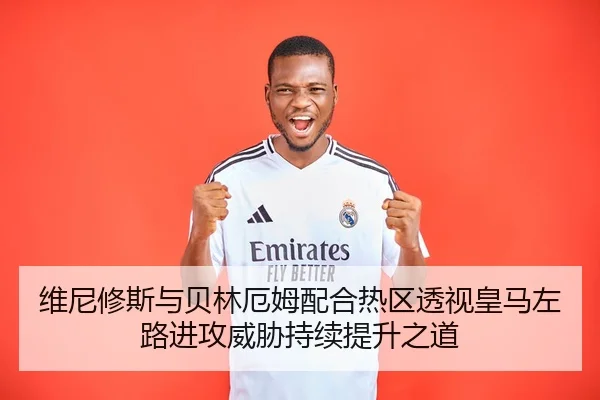 维尼修斯与贝林厄姆配合热区透视皇马左路进攻威胁持续提升之道